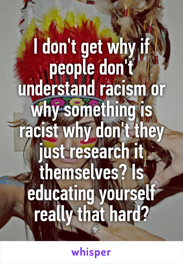 I don't get why if people don't understand racism or why something is racist why don't they just research it themselves? Is educating yourself really that hard?