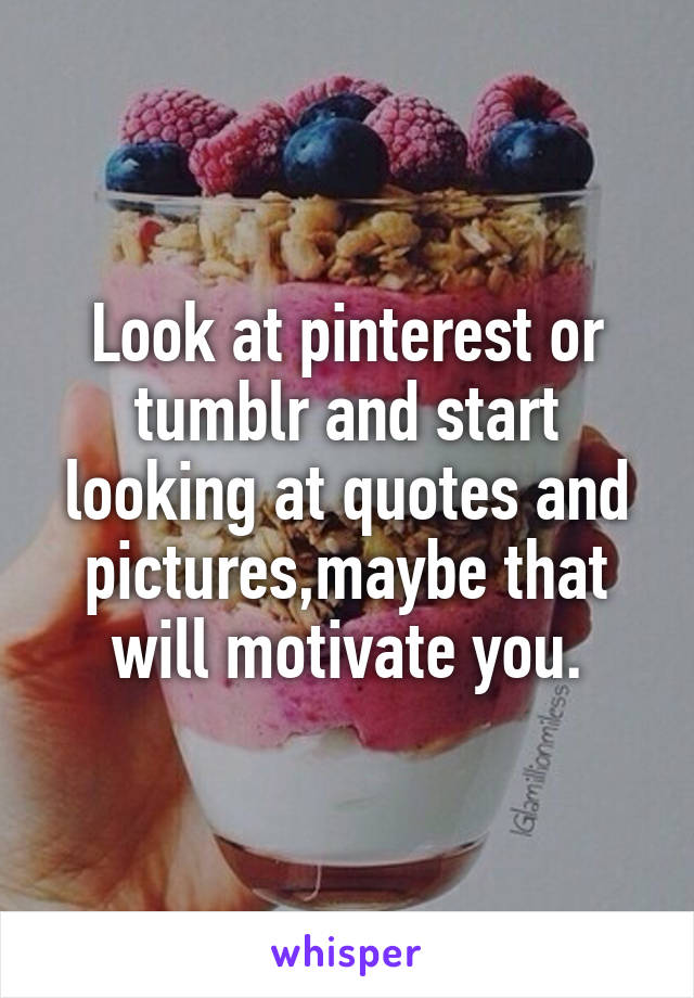 Look at pinterest or tumblr and start looking at quotes and pictures,maybe that will motivate you.