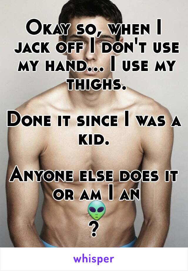 Okay so, when I jack off I don't use my hand... I use my thighs.

Done it since I was a kid. 

Anyone else does it or am I an 👽?