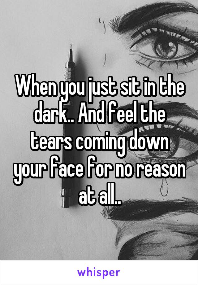 When you just sit in the dark.. And feel the tears coming down your face for no reason at all..