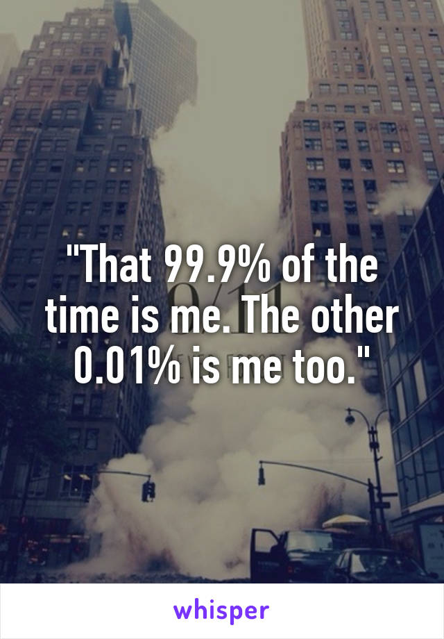 "That 99.9% of the time is me. The other 0.01% is me too."