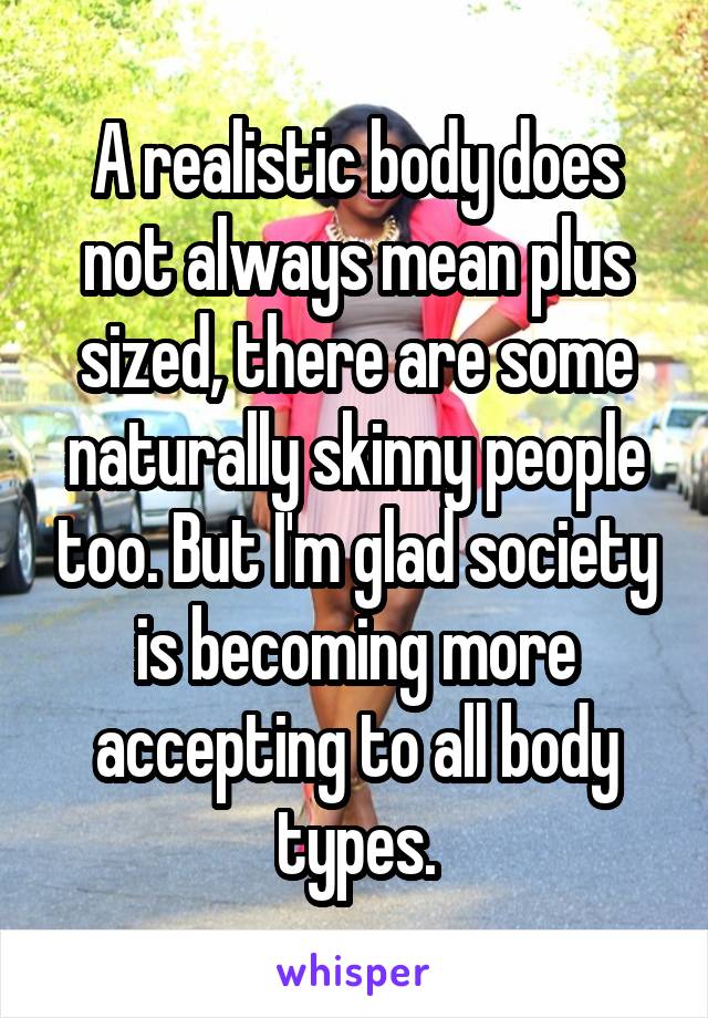 A realistic body does not always mean plus sized, there are some naturally skinny people too. But I'm glad society is becoming more accepting to all body types.