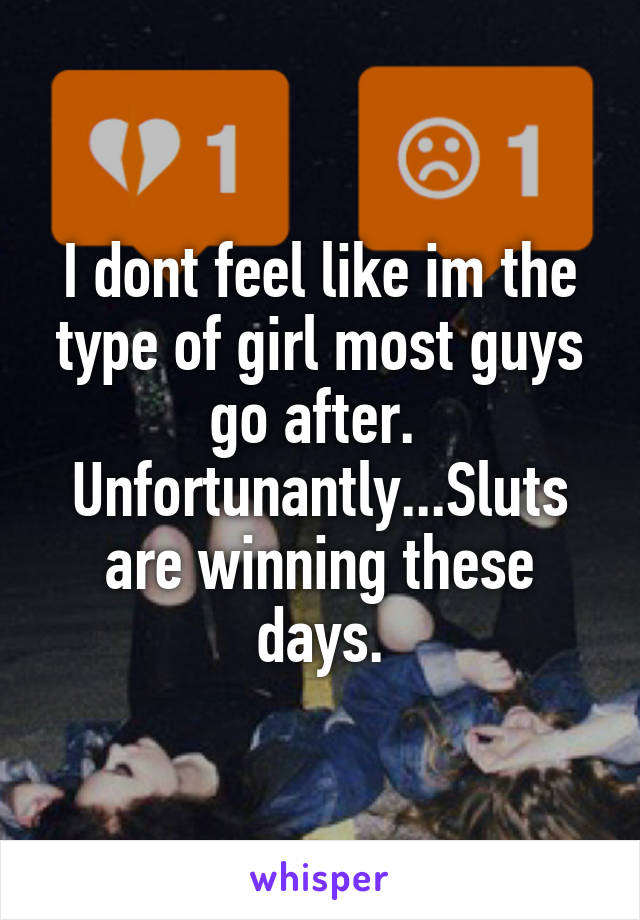 I dont feel like im the type of girl most guys go after.  Unfortunantly...Sluts are winning these days.