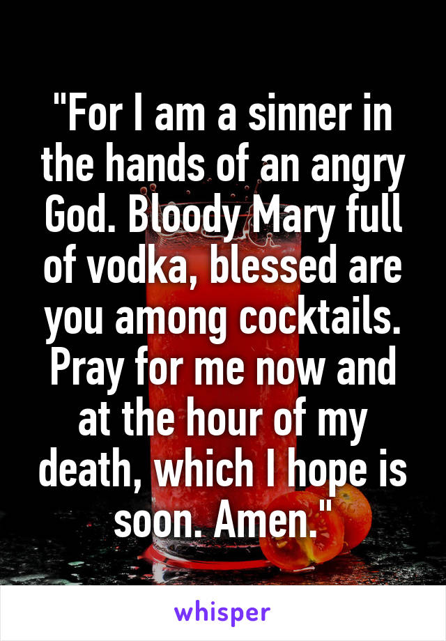 "For I am a sinner in the hands of an angry God. Bloody Mary full of vodka, blessed are you among cocktails. Pray for me now and at the hour of my death, which I hope is soon. Amen."