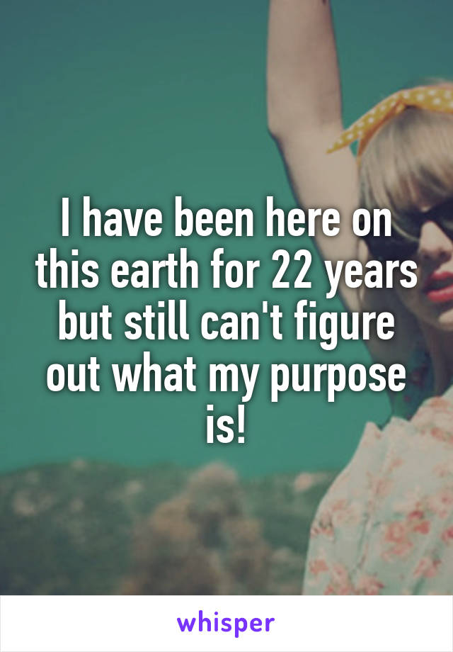 I have been here on this earth for 22 years but still can't figure out what my purpose is!