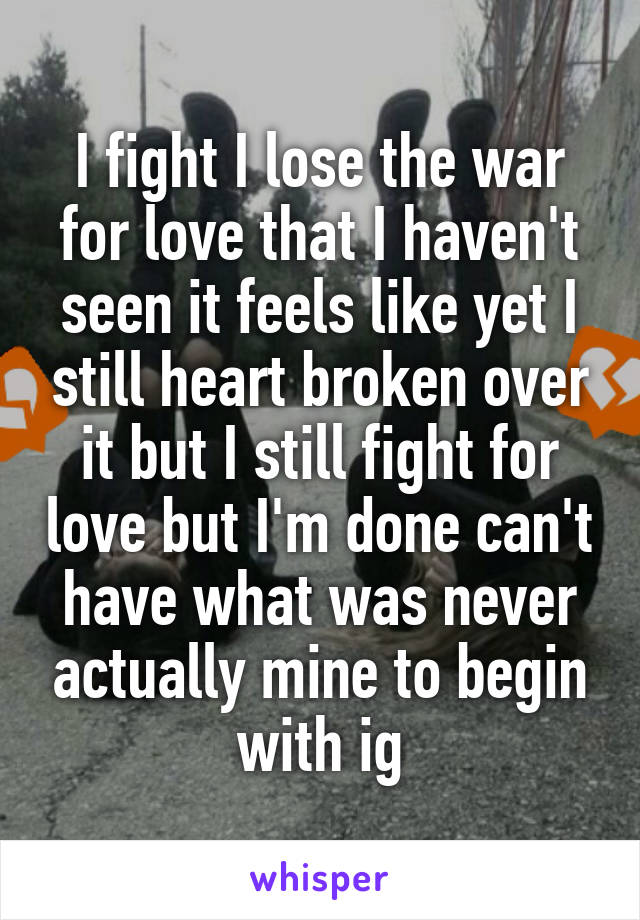 I fight I lose the war for love that I haven't seen it feels like yet I still heart broken over it but I still fight for love but I'm done can't have what was never actually mine to begin with ig