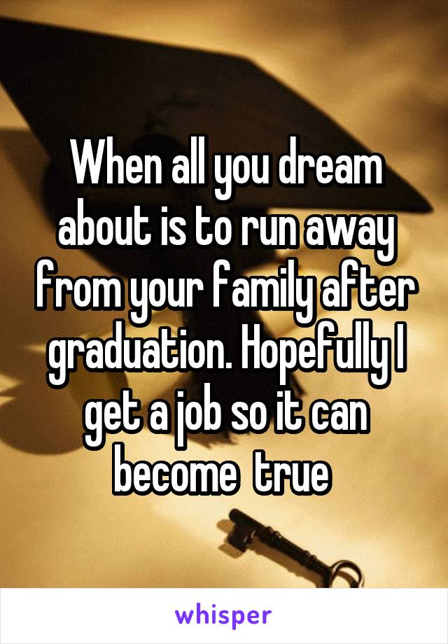 When all you dream about is to run away from your family after graduation. Hopefully I get a job so it can become  true 