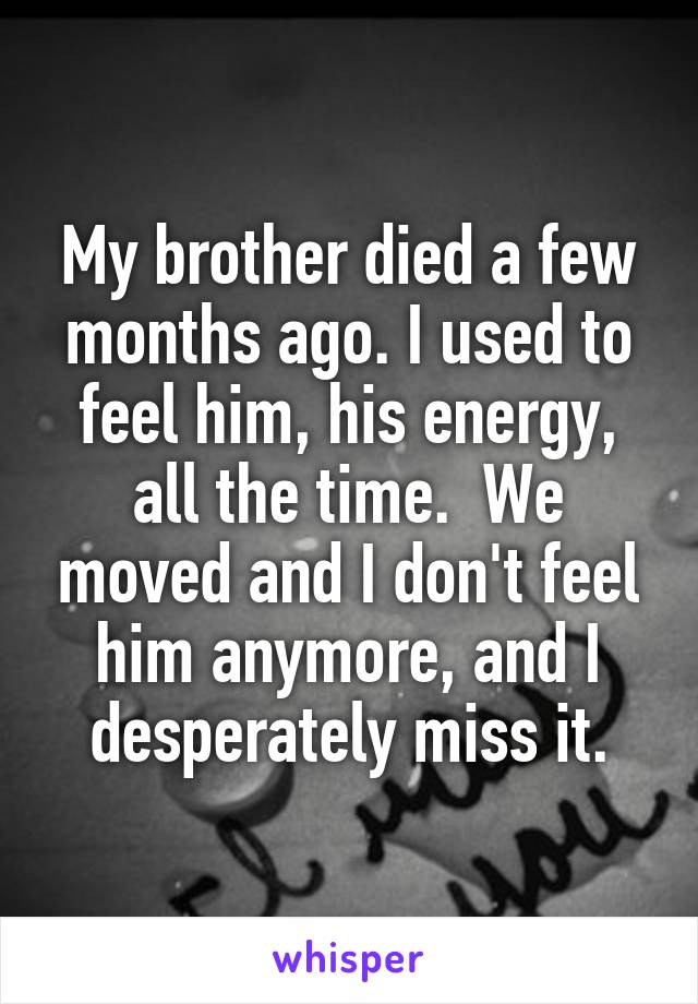 My brother died a few months ago. I used to feel him, his energy, all the time.  We moved and I don't feel him anymore, and I desperately miss it.