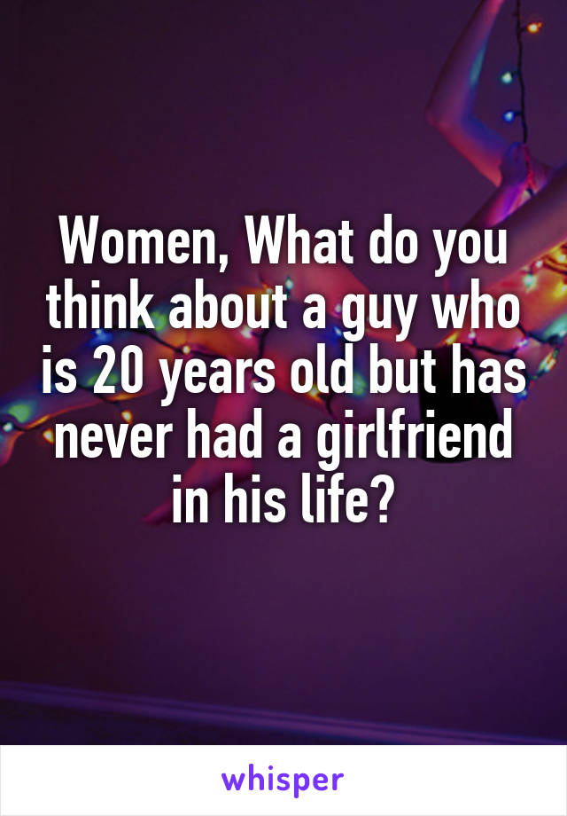 Women, What do you think about a guy who is 20 years old but has never had a girlfriend in his life?
