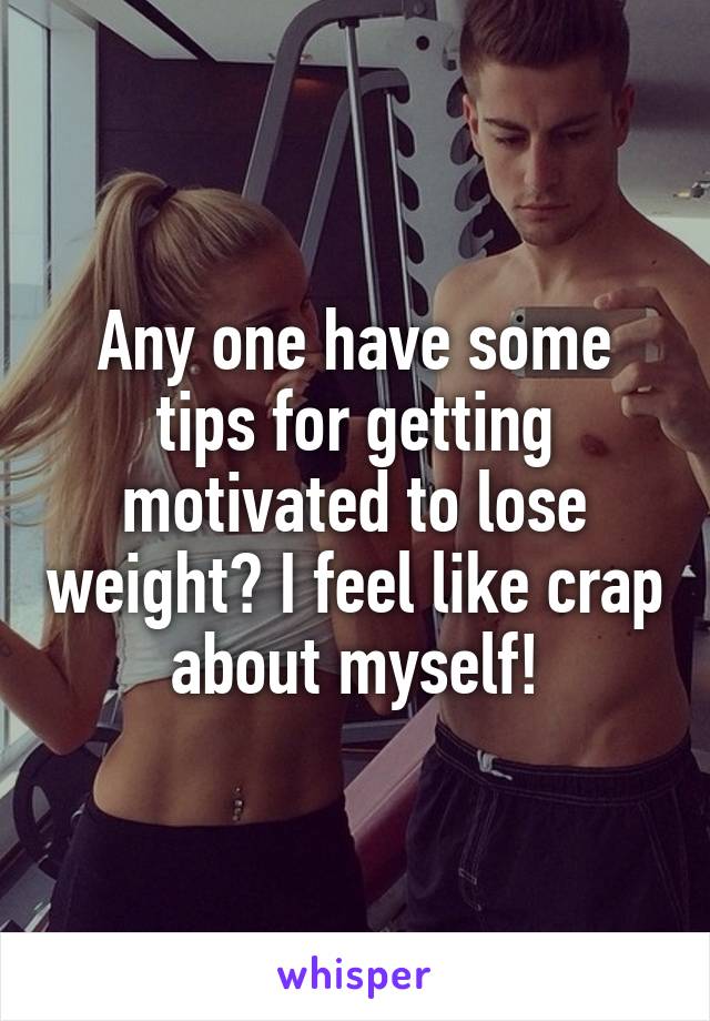 Any one have some tips for getting motivated to lose weight? I feel like crap about myself!