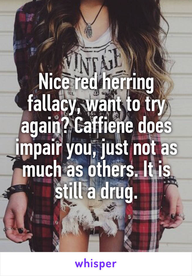 Nice red herring fallacy, want to try again? Caffiene does impair you, just not as much as others. It is still a drug.