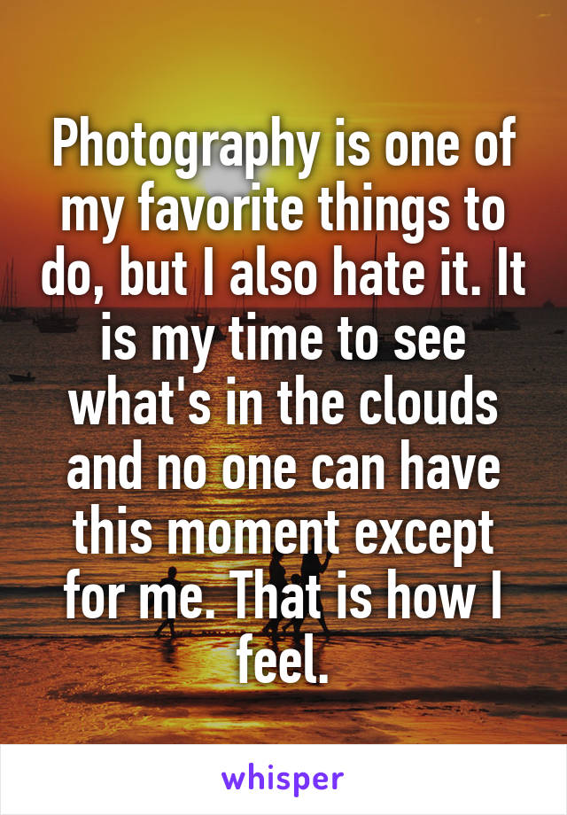 Photography is one of my favorite things to do, but I also hate it. It is my time to see what's in the clouds and no one can have this moment except for me. That is how I feel.