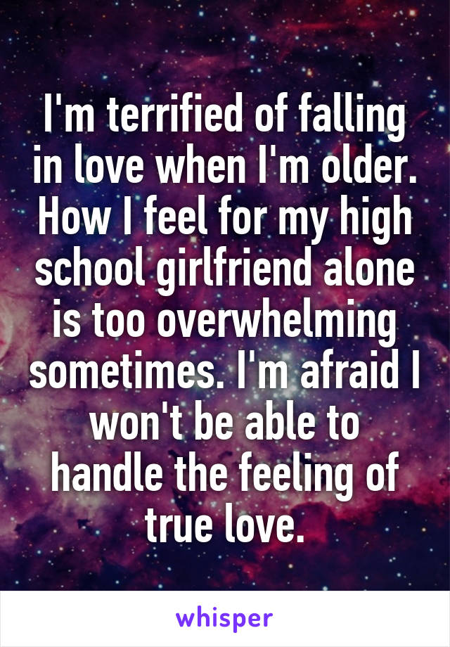 I'm terrified of falling in love when I'm older. How I feel for my high school girlfriend alone is too overwhelming sometimes. I'm afraid I won't be able to handle the feeling of true love.