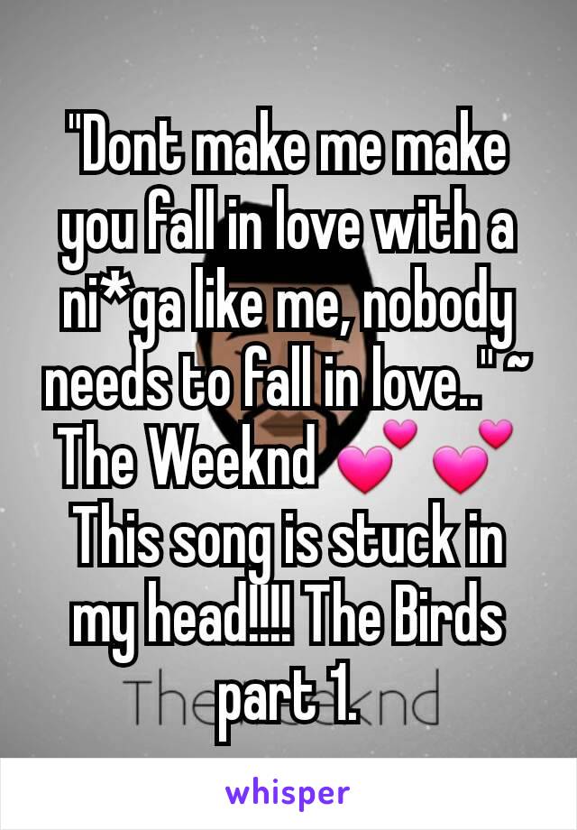 "Dont make me make you fall in love with a ni*ga like me, nobody needs to fall in love.." ~ The Weeknd 💕💕 This song is stuck in my head!!!! The Birds part 1.