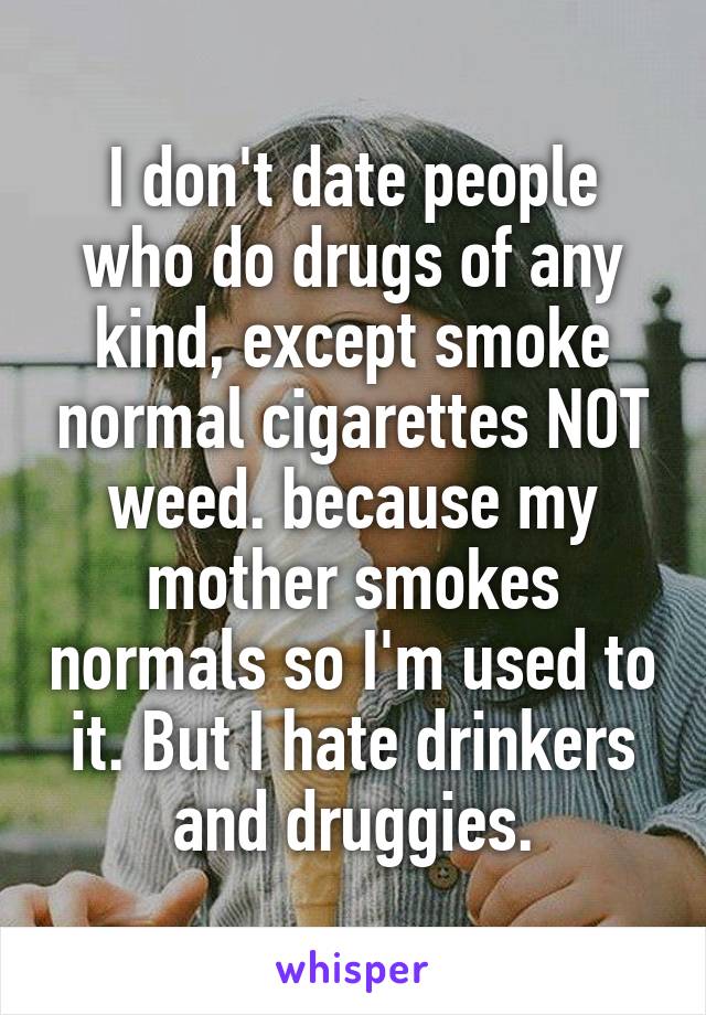 I don't date people who do drugs of any kind, except smoke normal cigarettes NOT weed. because my mother smokes normals so I'm used to it. But I hate drinkers and druggies.