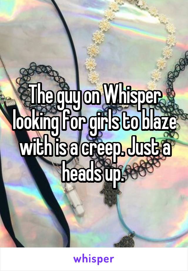 The guy on Whisper looking for girls to blaze with is a creep. Just a heads up. 
