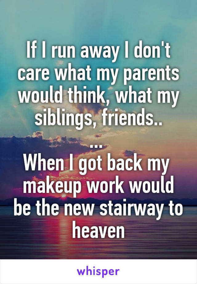 If I run away I don't care what my parents would think, what my siblings, friends..
... 
When I got back my  makeup work would be the new stairway to heaven