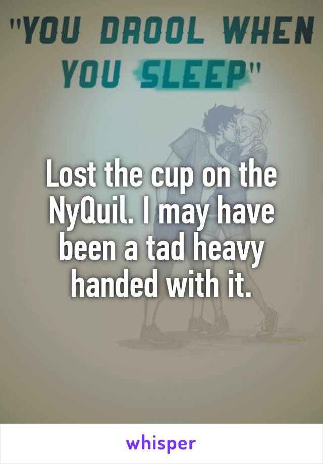 Lost the cup on the NyQuil. I may have been a tad heavy handed with it.