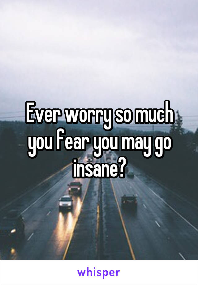 Ever worry so much you fear you may go insane?