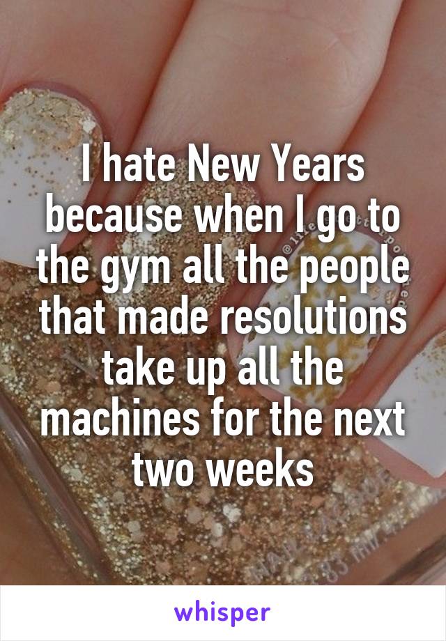I hate New Years because when I go to the gym all the people that made resolutions take up all the machines for the next two weeks