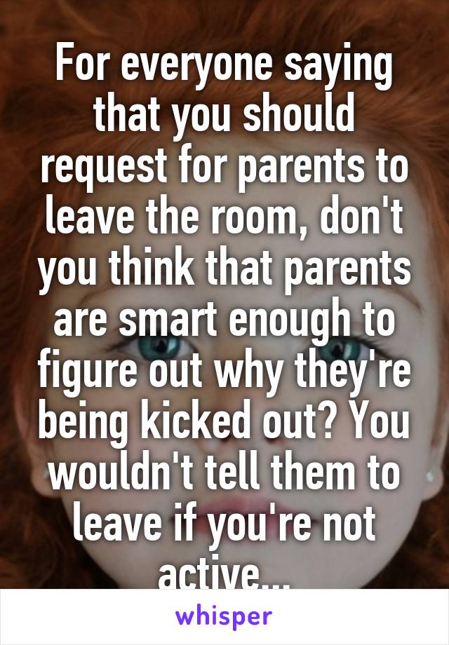 For everyone saying that you should request for parents to leave the room, don't you think that parents are smart enough to figure out why they're being kicked out? You wouldn't tell them to leave if you're not active...