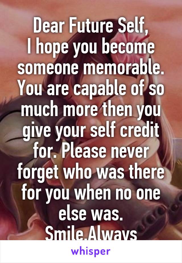 Dear Future Self,
I hope you become someone memorable. You are capable of so much more then you give your self credit for. Please never forget who was there for you when no one else was. Smile.Always