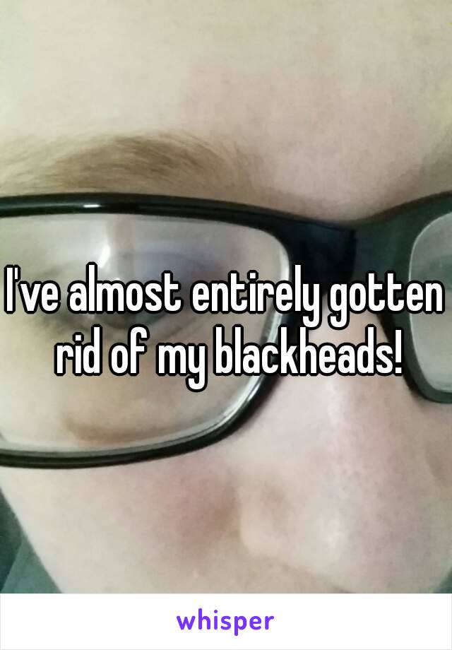I've almost entirely gotten rid of my blackheads!