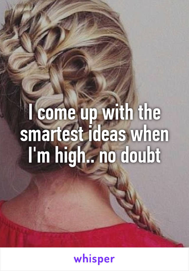I come up with the smartest ideas when I'm high.. no doubt