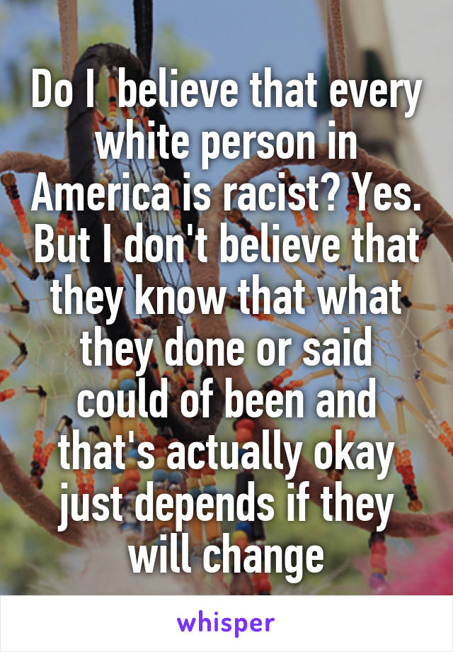 Do I  believe that every white person in America is racist? Yes. But I don't believe that they know that what they done or said could of been and that's actually okay just depends if they will change