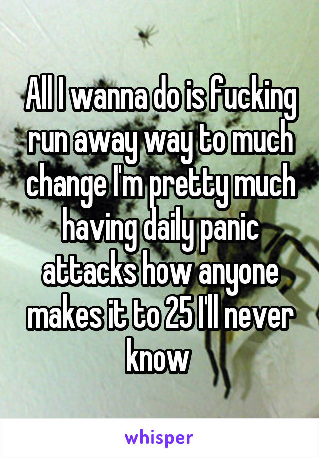 All I wanna do is fucking run away way to much change I'm pretty much having daily panic attacks how anyone makes it to 25 I'll never know 
