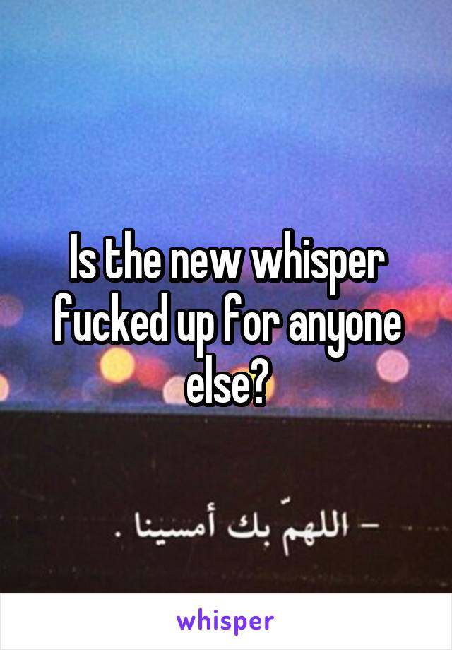 Is the new whisper fucked up for anyone else?
