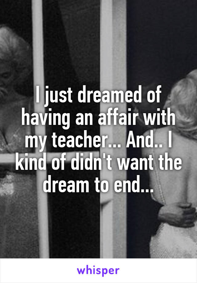 I just dreamed of having an affair with my teacher... And.. I kind of didn't want the dream to end...