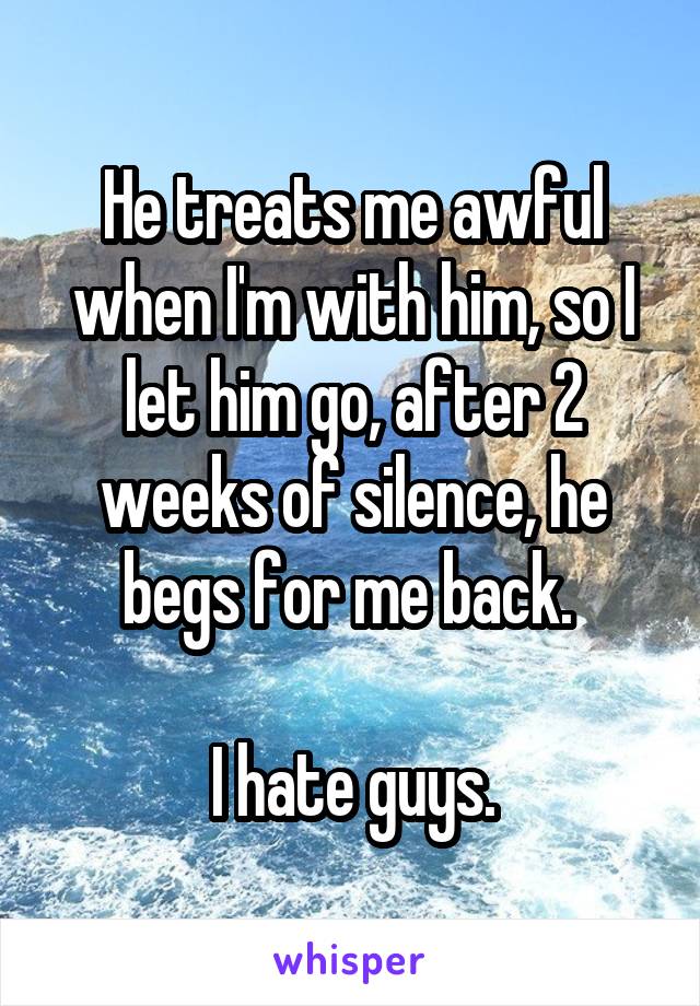He treats me awful when I'm with him, so I let him go, after 2 weeks of silence, he begs for me back. 

I hate guys.