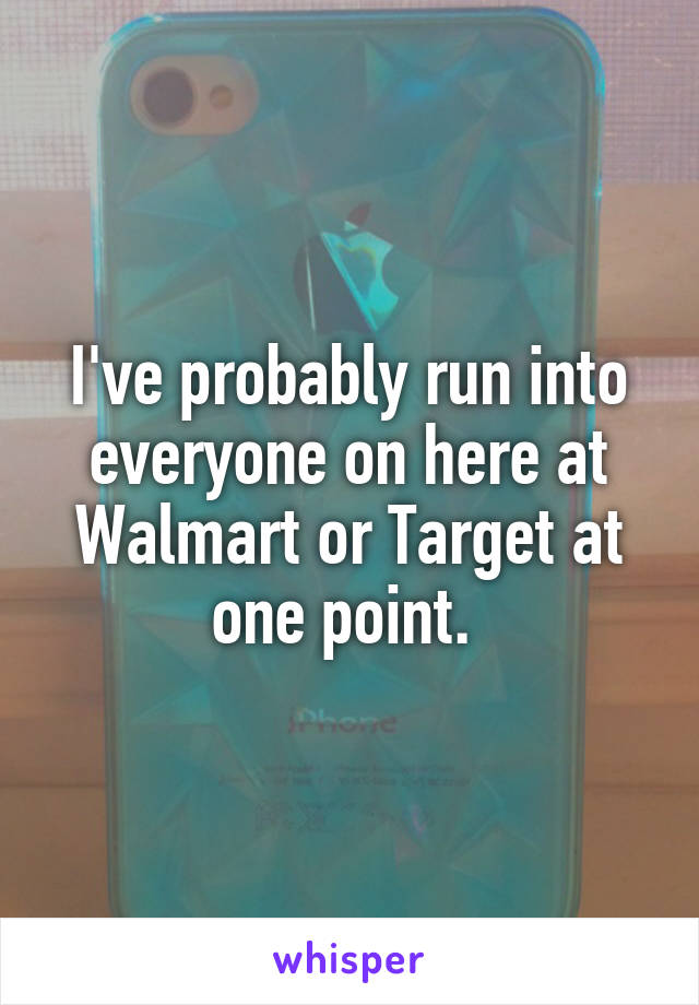 I've probably run into everyone on here at Walmart or Target at one point. 
