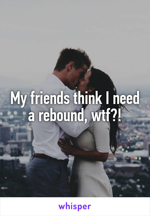 My friends think I need a rebound, wtf?!