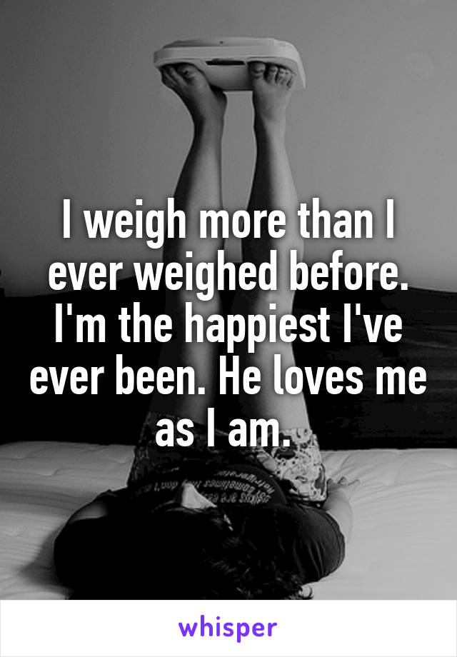 I weigh more than I ever weighed before. I'm the happiest I've ever been. He loves me as I am. 