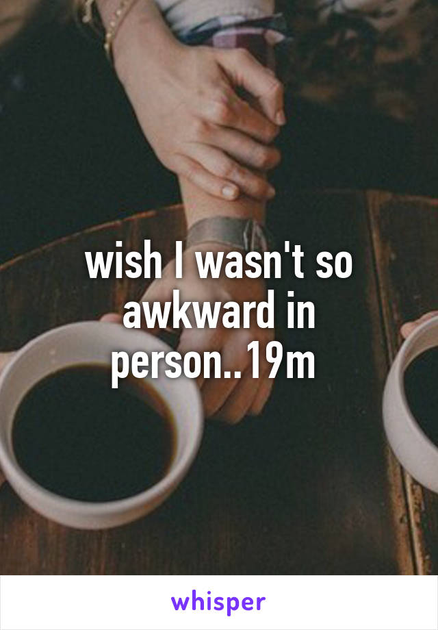 wish I wasn't so awkward in person..19m 