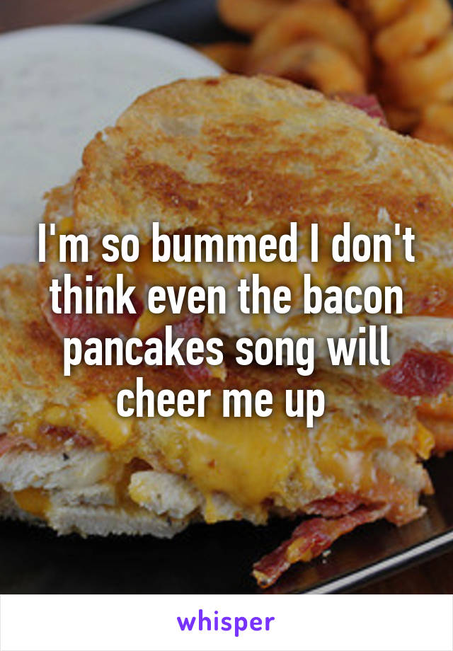 I'm so bummed I don't think even the bacon pancakes song will cheer me up 