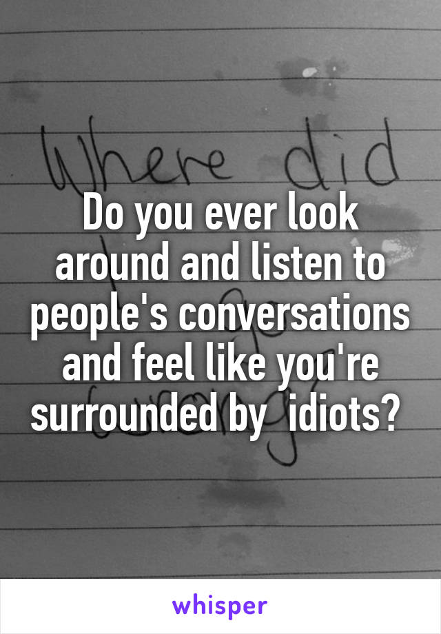 Do you ever look around and listen to people's conversations and feel like you're surrounded by  idiots? 