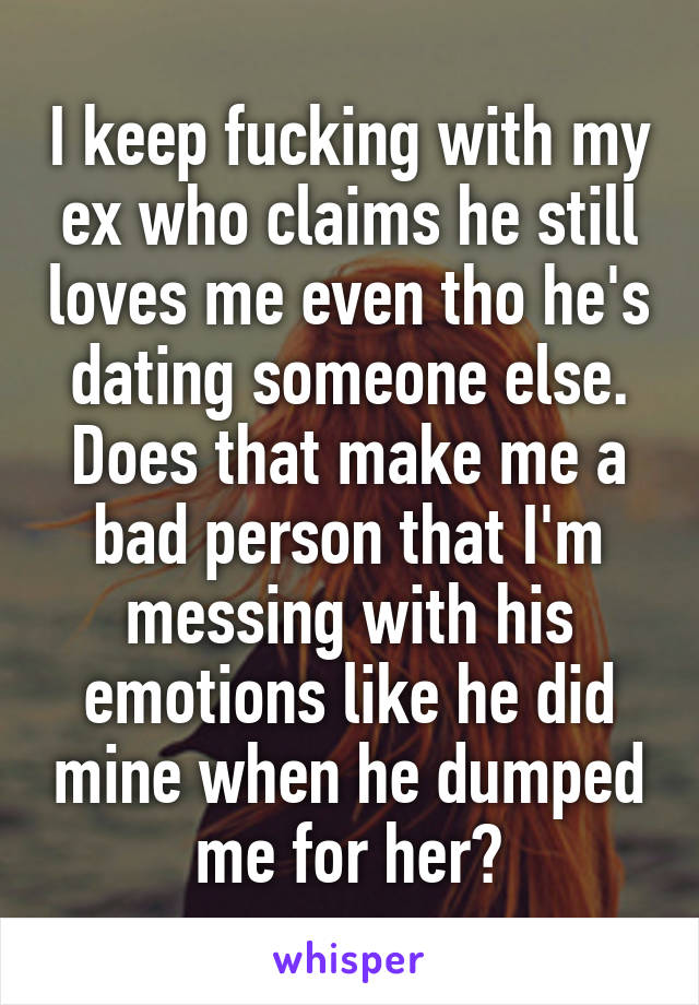 I keep fucking with my ex who claims he still loves me even tho he's dating someone else. Does that make me a bad person that I'm messing with his emotions like he did mine when he dumped me for her?