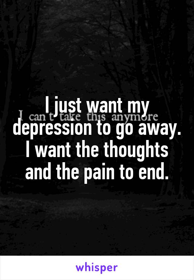 I just want my depression to go away. I want the thoughts and the pain to end.