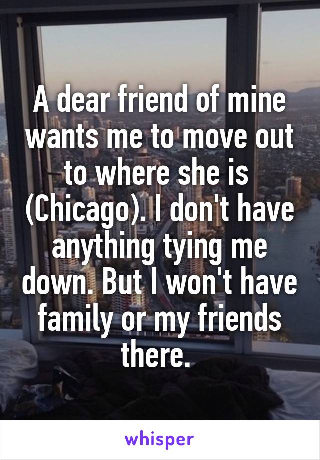 A dear friend of mine wants me to move out to where she is  (Chicago). I don't have anything tying me down. But I won't have family or my friends there. 