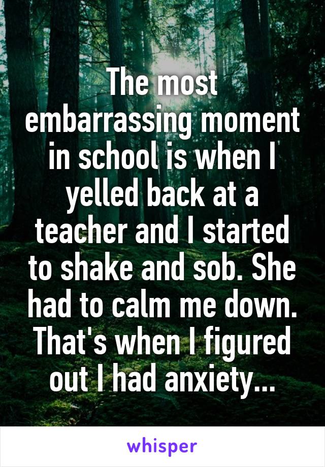 The most embarrassing moment in school is when I yelled back at a teacher and I started to shake and sob. She had to calm me down. That's when I figured out I had anxiety...