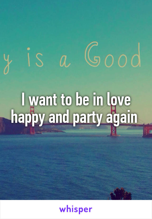 I want to be in love happy and party again 