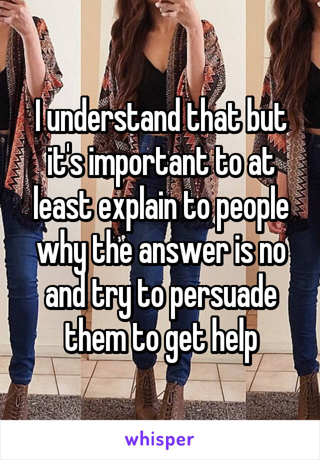 I understand that but it's important to at least explain to people why the answer is no and try to persuade them to get help