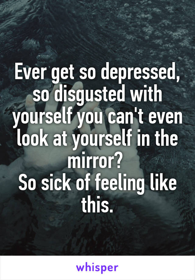Ever get so depressed, so disgusted with yourself you can't even look at yourself in the mirror? 
So sick of feeling like this.