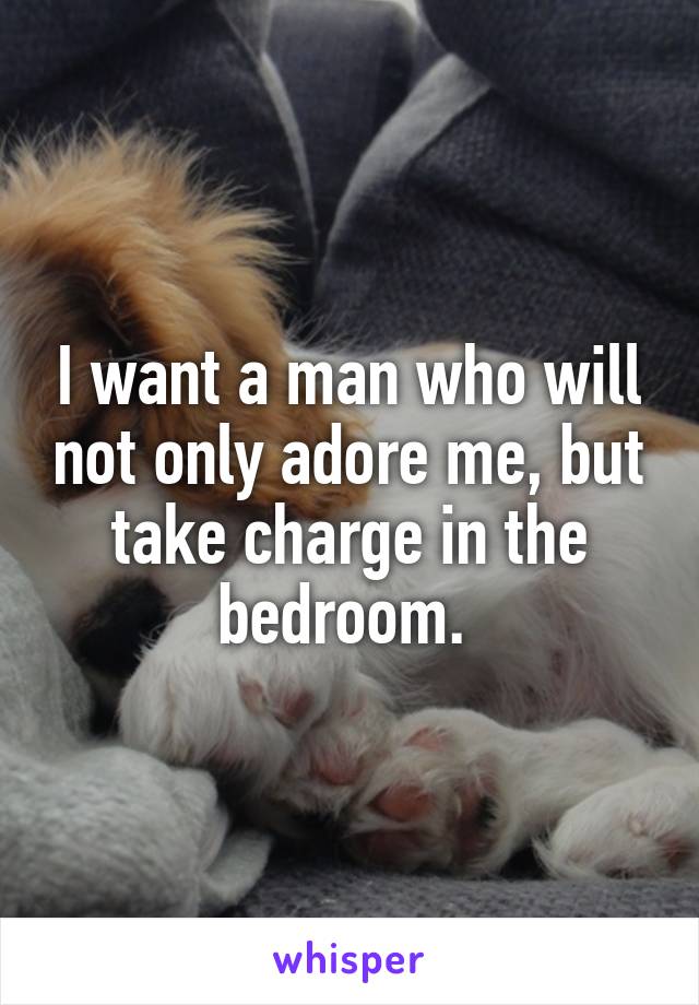 I want a man who will not only adore me, but take charge in the bedroom. 