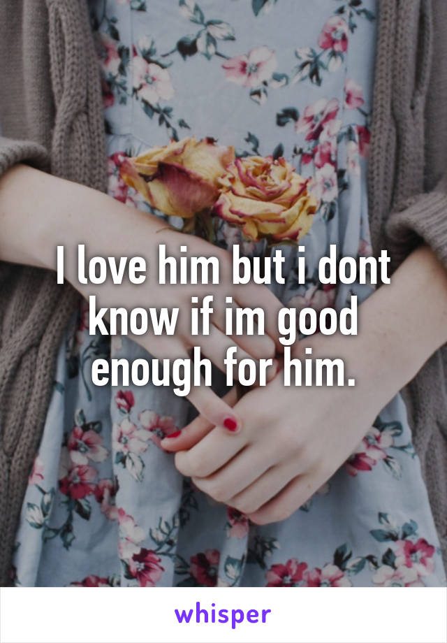 I love him but i dont know if im good enough for him.