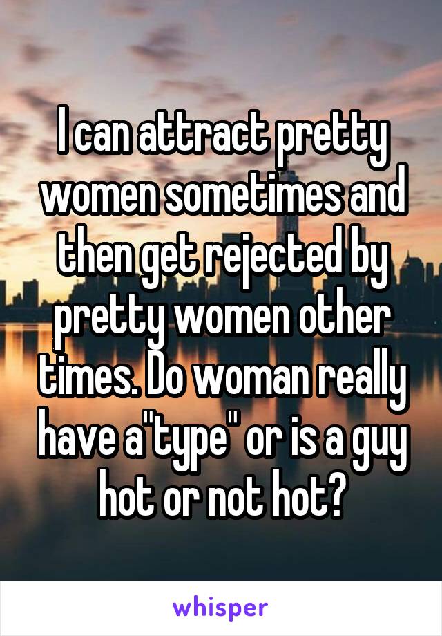 I can attract pretty women sometimes and then get rejected by pretty women other times. Do woman really have a"type" or is a guy hot or not hot?