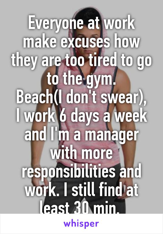Everyone at work make excuses how they are too tired to go to the gym.
Beach(I don't swear), I work 6 days a week and I'm a manager with more responsibilities and work. I still find at least 30 min. 